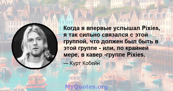 Когда я впервые услышал Pixies, я так сильно связался с этой группой, что должен был быть в этой группе - или, по крайней мере, в кавер -группе Pixies.