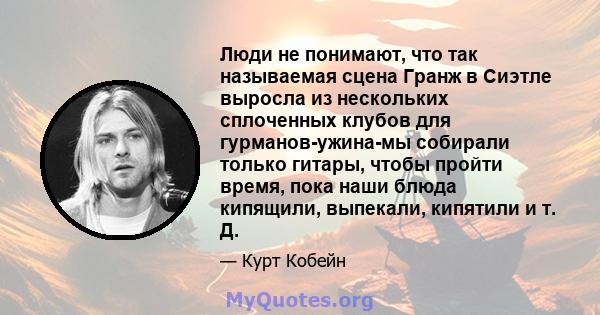 Люди не понимают, что так называемая сцена Гранж в Сиэтле выросла из нескольких сплоченных клубов для гурманов-ужина-мы собирали только гитары, чтобы пройти время, пока наши блюда кипящили, выпекали, кипятили и т. Д.