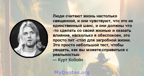 Люди считают жизнь настолько священной, и они чувствуют, что это их единственный шанс, и они должны что -то сделать со своей жизнью и оказать влияние, насколько я обеспокоен, это просто пит -стоп для загробной жизни.