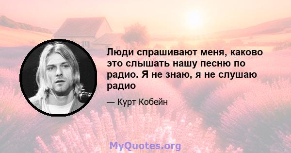 Люди спрашивают меня, каково это слышать нашу песню по радио. Я не знаю, я не слушаю радио