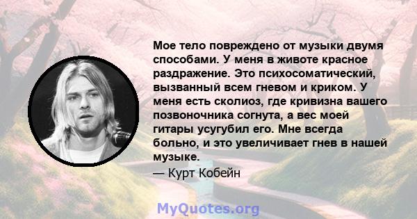 Мое тело повреждено от музыки двумя способами. У меня в животе красное раздражение. Это психосоматический, вызванный всем гневом и криком. У меня есть сколиоз, где кривизна вашего позвоночника согнута, а вес моей гитары 