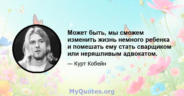 Может быть, мы сможем изменить жизнь немного ребенка и помешать ему стать сварщиком или неряшливым адвокатом.