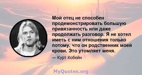 Мой отец не способен продемонстрировать большую привязанность или даже продолжать разговор. Я не хотел иметь с ним отношения только потому, что он родственник моей крови. Это утомляет меня.