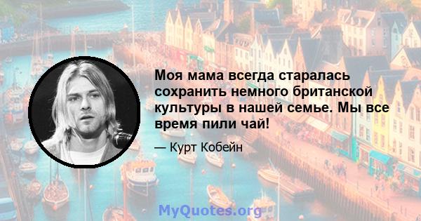 Моя мама всегда старалась сохранить немного британской культуры в нашей семье. Мы все время пили чай!