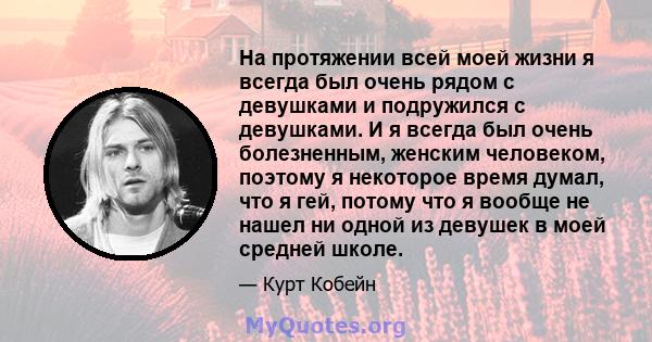 На протяжении всей моей жизни я всегда был очень рядом с девушками и подружился с девушками. И я всегда был очень болезненным, женским человеком, поэтому я некоторое время думал, что я гей, потому что я вообще не нашел