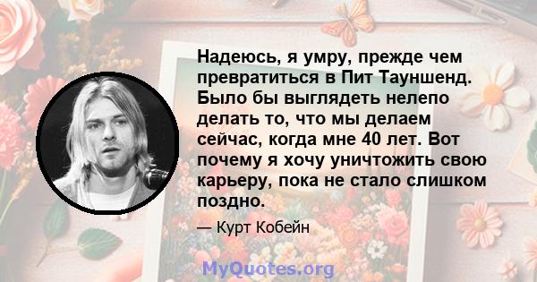 Надеюсь, я умру, прежде чем превратиться в Пит Тауншенд. Было бы выглядеть нелепо делать то, что мы делаем сейчас, когда мне 40 лет. Вот почему я хочу уничтожить свою карьеру, пока не стало слишком поздно.