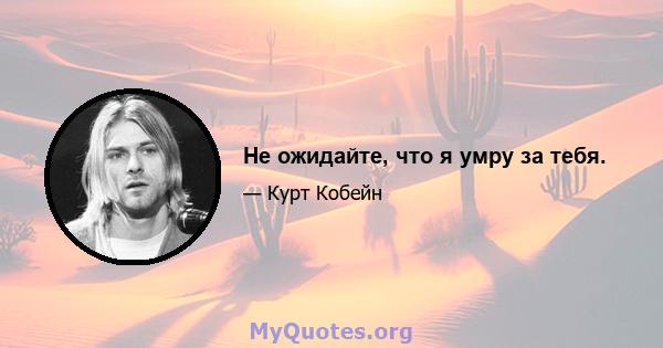 Не ожидайте, что я умру за тебя.