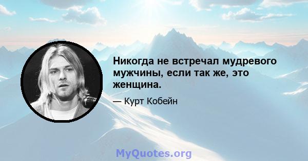 Никогда не встречал мудревого мужчины, если так же, это женщина.