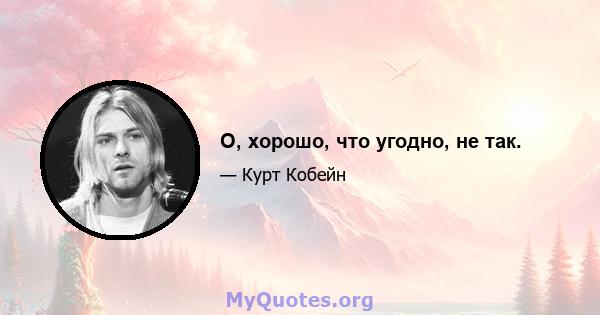 О, хорошо, что угодно, не так.