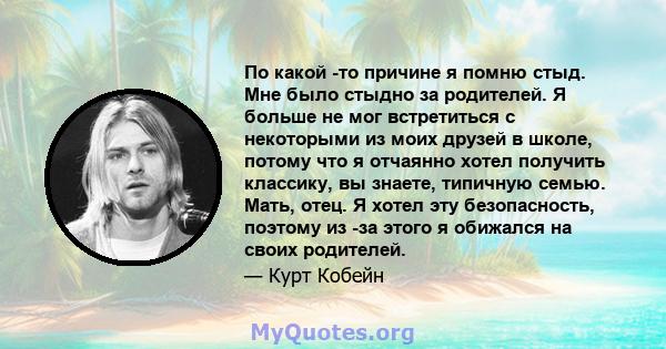 По какой -то причине я помню стыд. Мне было стыдно за родителей. Я больше не мог встретиться с некоторыми из моих друзей в школе, потому что я отчаянно хотел получить классику, вы знаете, типичную семью. Мать, отец. Я