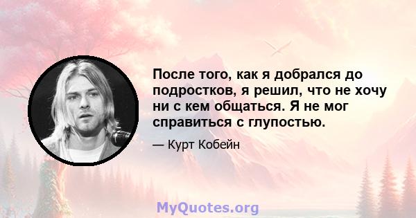 После того, как я добрался до подростков, я решил, что не хочу ни с кем общаться. Я не мог справиться с глупостью.