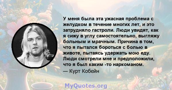 У меня была эта ужасная проблема с желудком в течение многих лет, и это затрудняло гастроли. Люди увидят, как я сижу в углу самостоятельно, выгляжу больным и мрачным. Причина в том, что я пытался бороться с болью в