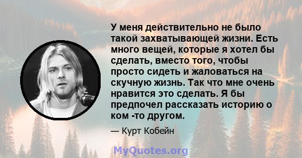 У меня действительно не было такой захватывающей жизни. Есть много вещей, которые я хотел бы сделать, вместо того, чтобы просто сидеть и жаловаться на скучную жизнь. Так что мне очень нравится это сделать. Я бы