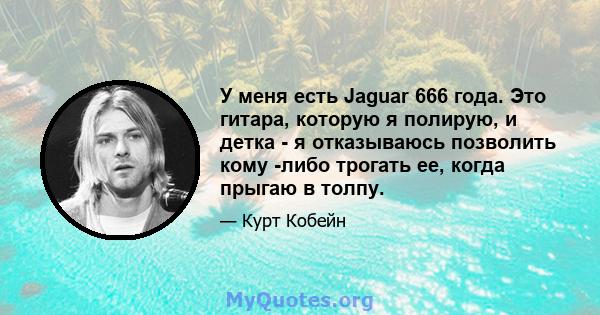 У меня есть Jaguar 666 года. Это гитара, которую я полирую, и детка - я отказываюсь позволить кому -либо трогать ее, когда прыгаю в толпу.