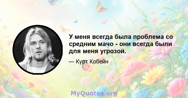 У меня всегда была проблема со средним мачо - они всегда были для меня угрозой.