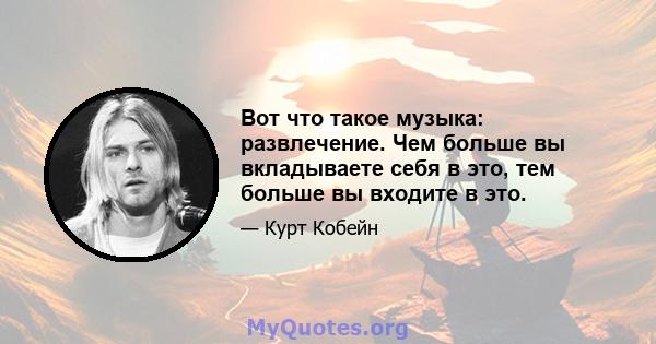 Вот что такое музыка: развлечение. Чем больше вы вкладываете себя в это, тем больше вы входите в это.