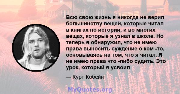 Всю свою жизнь я никогда не верил большинству вещей, которые читал в книгах по истории, и во многих вещах, которые я узнал в школе. Но теперь я обнаружил, что не имею права выносить суждение о ком -то, основываясь на