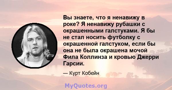 Вы знаете, что я ненавижу в роке? Я ненавижу рубашки с окрашенными галстуками. Я бы не стал носить футболку с окрашенной галстуком, если бы она не была окрашена мочой Фила Коллинза и кровью Джерри Гарсии.