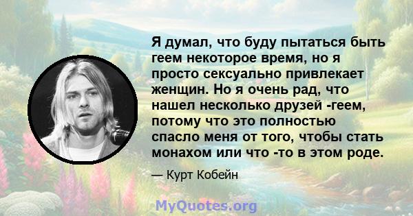 Я думал, что буду пытаться быть геем некоторое время, но я просто сексуально привлекает женщин. Но я очень рад, что нашел несколько друзей -геем, потому что это полностью спасло меня от того, чтобы стать монахом или что 