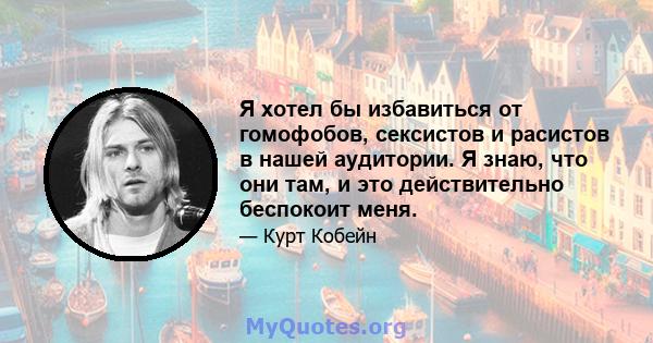 Я хотел бы избавиться от гомофобов, сексистов и расистов в нашей аудитории. Я знаю, что они там, и это действительно беспокоит меня.