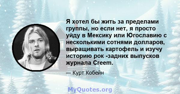 Я хотел бы жить за пределами группы, но если нет, я просто уйду в Мексику или Югославию с несколькими сотнями долларов, выращивать картофель и изучу историю рок -задних выпусков журнала Creem.