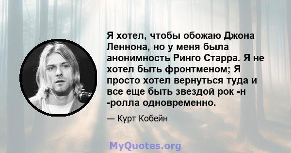 Я хотел, чтобы обожаю Джона Леннона, но у меня была анонимность Ринго Старра. Я не хотел быть фронтменом; Я просто хотел вернуться туда и все еще быть звездой рок -н -ролла одновременно.