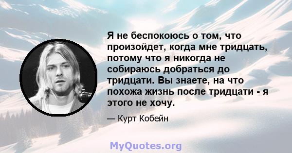 Я не беспокоюсь о том, что произойдет, когда мне тридцать, потому что я никогда не собираюсь добраться до тридцати. Вы знаете, на что похожа жизнь после тридцати - я этого не хочу.