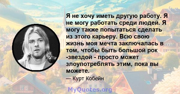 Я не хочу иметь другую работу. Я не могу работать среди людей. Я могу также попытаться сделать из этого карьеру. Всю свою жизнь моя мечта заключалась в том, чтобы быть большой рок -звездой - просто может злоупотреблять