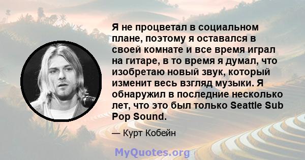 Я не процветал в социальном плане, поэтому я оставался в своей комнате и все время играл на гитаре, в то время я думал, что изобретаю новый звук, который изменит весь взгляд музыки. Я обнаружил в последние несколько