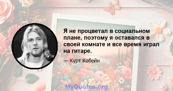 Я не процветал в социальном плане, поэтому я оставался в своей комнате и все время играл на гитаре.