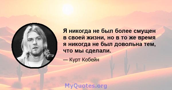 Я никогда не был более смущен в своей жизни, но в то же время я никогда не был довольна тем, что мы сделали.