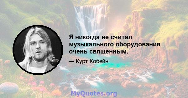 Я никогда не считал музыкального оборудования очень священным.