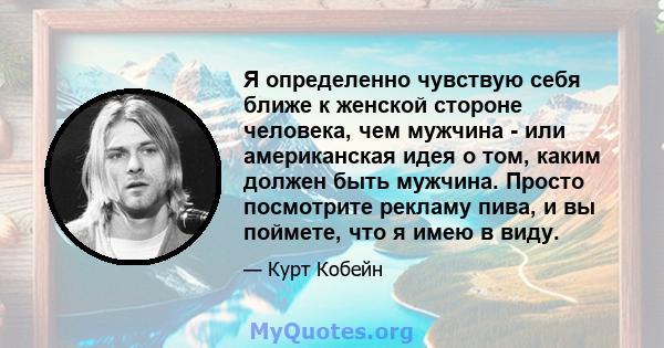 Я определенно чувствую себя ближе к женской стороне человека, чем мужчина - или американская идея о том, каким должен быть мужчина. Просто посмотрите рекламу пива, и вы поймете, что я имею в виду.