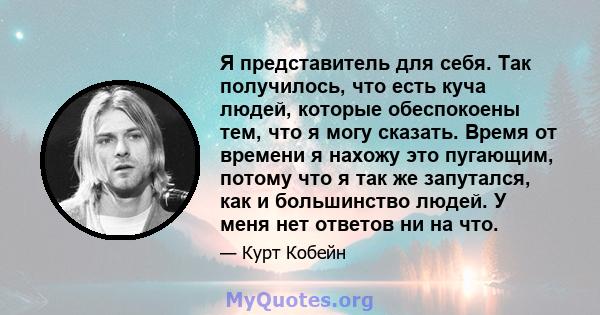 Я представитель для себя. Так получилось, что есть куча людей, которые обеспокоены тем, что я могу сказать. Время от времени я нахожу это пугающим, потому что я так же запутался, как и большинство людей. У меня нет