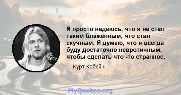 Я просто надеюсь, что я не стал таким блаженным, что стал скучным. Я думаю, что я всегда буду достаточно невротичным, чтобы сделать что -то странное.