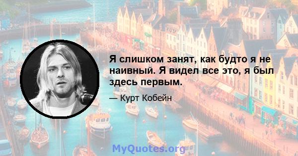 Я слишком занят, как будто я не наивный. Я видел все это, я был здесь первым.