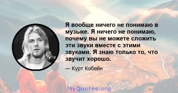 Я вообще ничего не понимаю в музыке. Я ничего не понимаю, почему вы не можете сложить эти звуки вместе с этими звуками. Я знаю только то, что звучит хорошо.