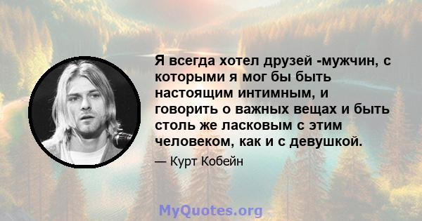 Я всегда хотел друзей -мужчин, с которыми я мог бы быть настоящим интимным, и говорить о важных вещах и быть столь же ласковым с этим человеком, как и с девушкой.