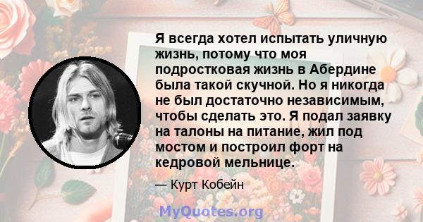 Я всегда хотел испытать уличную жизнь, потому что моя подростковая жизнь в Абердине была такой скучной. Но я никогда не был достаточно независимым, чтобы сделать это. Я подал заявку на талоны на питание, жил под мостом