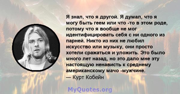 Я знал, что я другой. Я думал, что я могу быть геем или что -то в этом роде, потому что я вообще не мог идентифицировать себя с ни одного из парней. Никто из них не любил искусство или музыку, они просто хотели