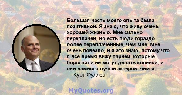 Большая часть моего опыта была позитивной. Я знаю, что живу очень хорошей жизнью. Мне сильно переплачен, но есть люди гораздо более переплаченные, чем мне. Мне очень повезло, и я это знаю, потому что я все время вижу