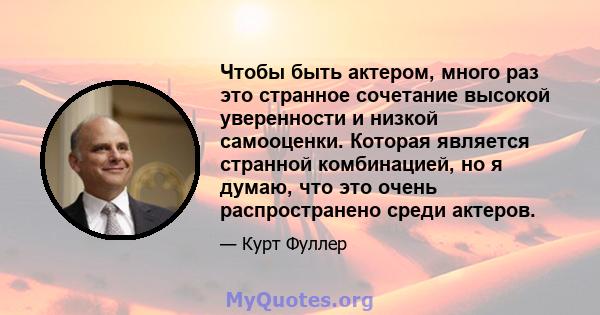 Чтобы быть актером, много раз это странное сочетание высокой уверенности и низкой самооценки. Которая является странной комбинацией, но я думаю, что это очень распространено среди актеров.