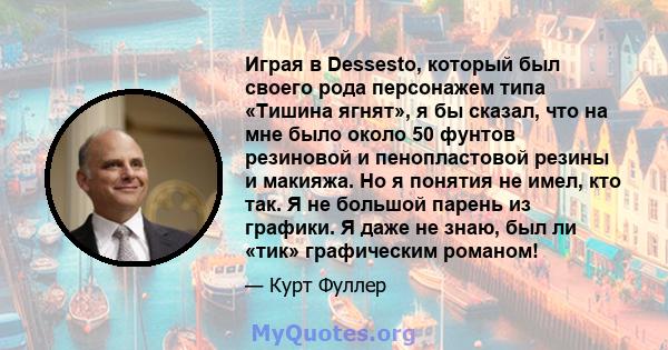 Играя в Dessesto, который был своего рода персонажем типа «Тишина ягнят», я бы сказал, что на мне было около 50 фунтов резиновой и пенопластовой резины и макияжа. Но я понятия не имел, кто так. Я не большой парень из