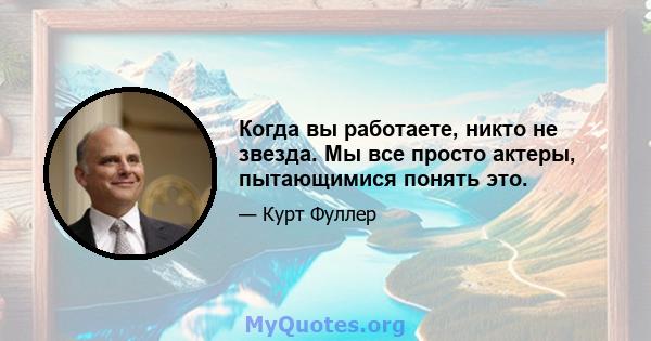 Когда вы работаете, никто не звезда. Мы все просто актеры, пытающимися понять это.