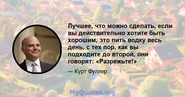 Лучшее, что можно сделать, если вы действительно хотите быть хорошим, это пить водку весь день, с тех пор, как вы подходите до второй, они говорят: «Разрежьте!»