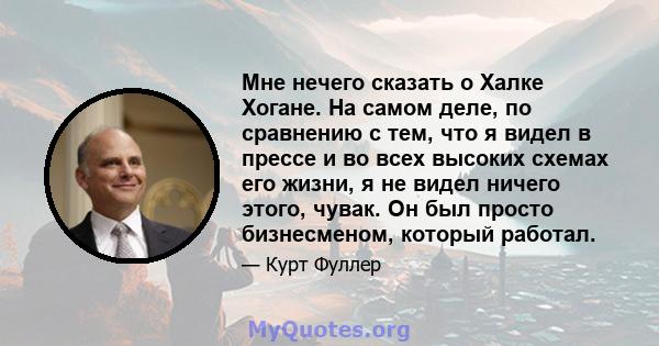 Мне нечего сказать о Халке Хогане. На самом деле, по сравнению с тем, что я видел в прессе и во всех высоких схемах его жизни, я не видел ничего этого, чувак. Он был просто бизнесменом, который работал.