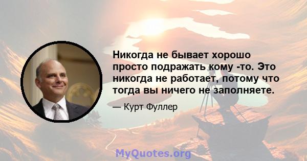 Никогда не бывает хорошо просто подражать кому -то. Это никогда не работает, потому что тогда вы ничего не заполняете.