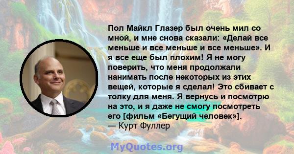 Пол Майкл Глазер был очень мил со мной, и мне снова сказали: «Делай все меньше и все меньше и все меньше». И я все еще был плохим! Я не могу поверить, что меня продолжали нанимать после некоторых из этих вещей, которые