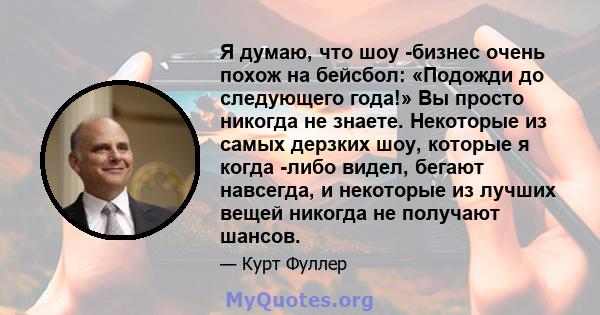 Я думаю, что шоу -бизнес очень похож на бейсбол: «Подожди до следующего года!» Вы просто никогда не знаете. Некоторые из самых дерзких шоу, которые я когда -либо видел, бегают навсегда, и некоторые из лучших вещей