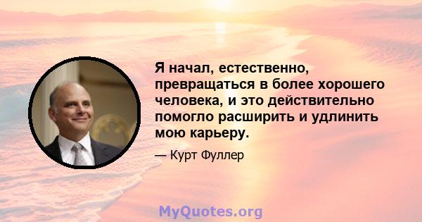 Я начал, естественно, превращаться в более хорошего человека, и это действительно помогло расширить и удлинить мою карьеру.